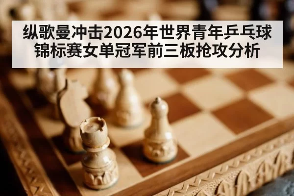纵歌曼冲击2026年世界青年乒乓球锦标赛女单冠军前三板抢攻分析 - www.c777.cn